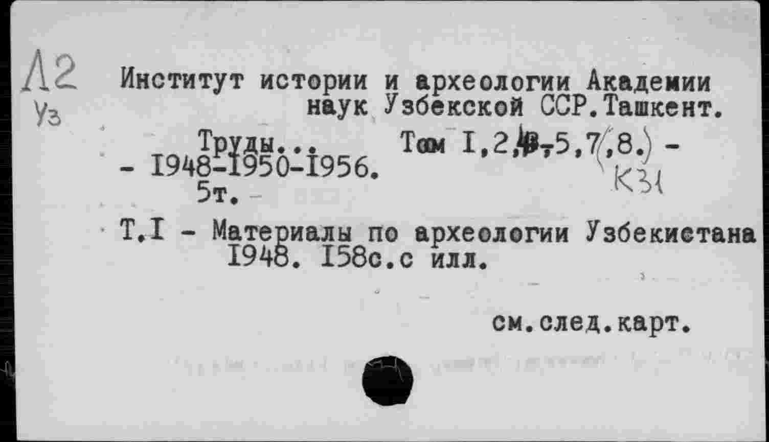 ﻿Институт истории и археологии Академии наук Узбекской ССР.Ташкент.
т Труды... Там I,2>t5,7Ä8.) -
- 1948-1950-1956.
T.I - Материалы по археологии Узбекистана 1948. 158с.с илл.
см.след.карт